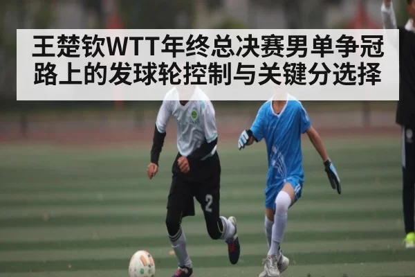 王楚钦WTT年终总决赛男单争冠路上的发球轮控制与关键分选择